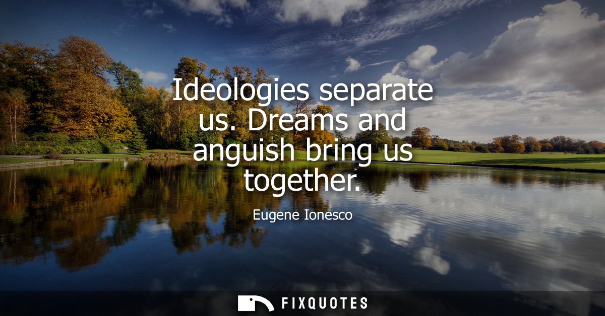 Ideologies separate us. Dreams and anguish bring us together