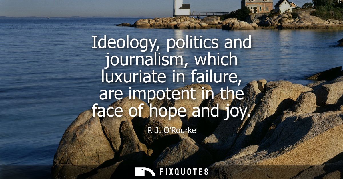 Ideology, politics and journalism, which luxuriate in failure, are impotent in the face of hope and joy