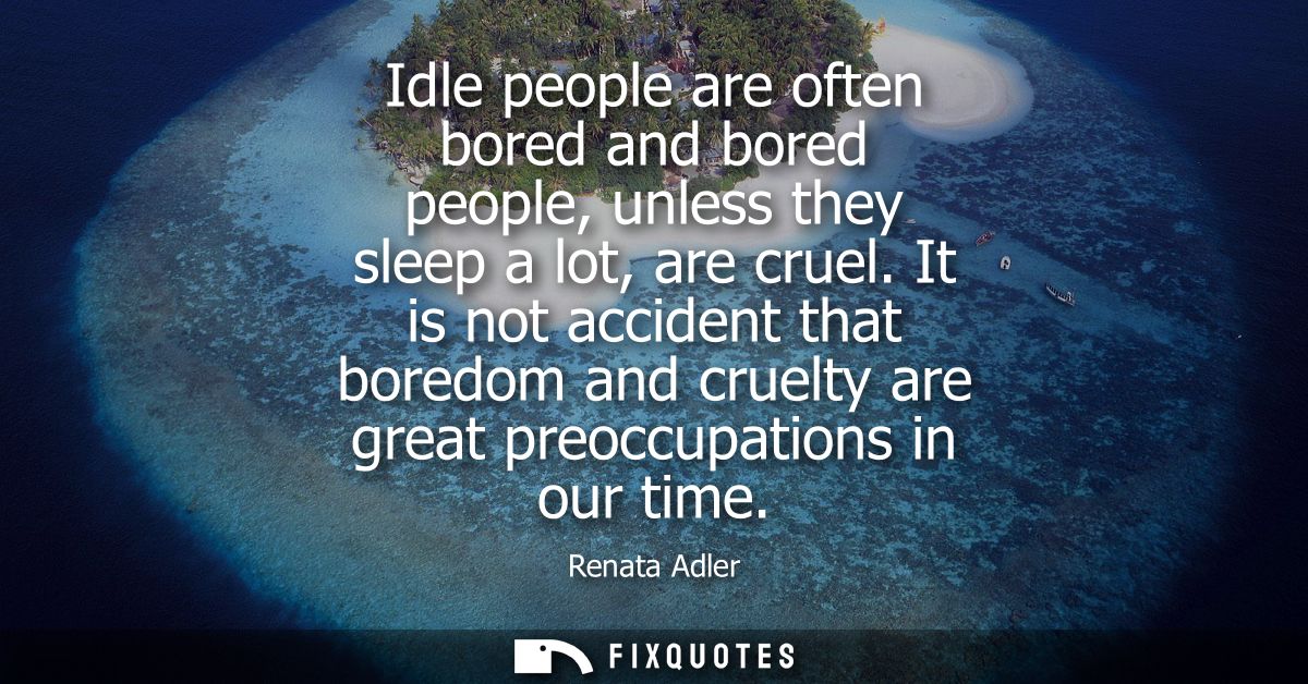 Idle people are often bored and bored people, unless they sleep a lot, are cruel. It is not accident that boredom and cr