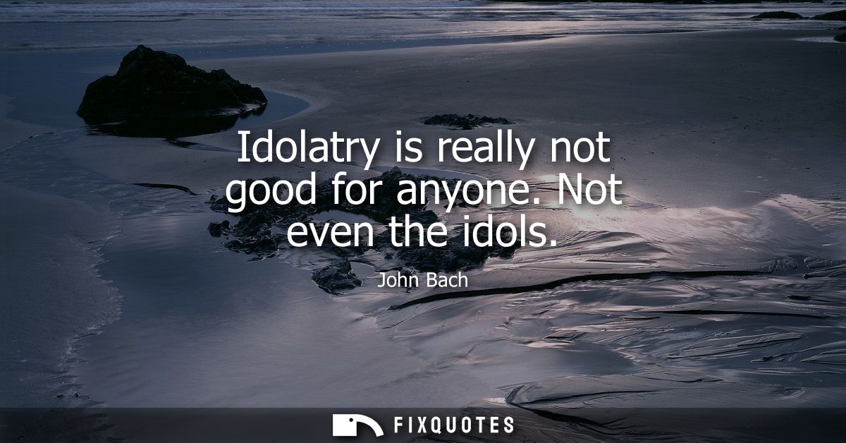 Idolatry is really not good for anyone. Not even the idols