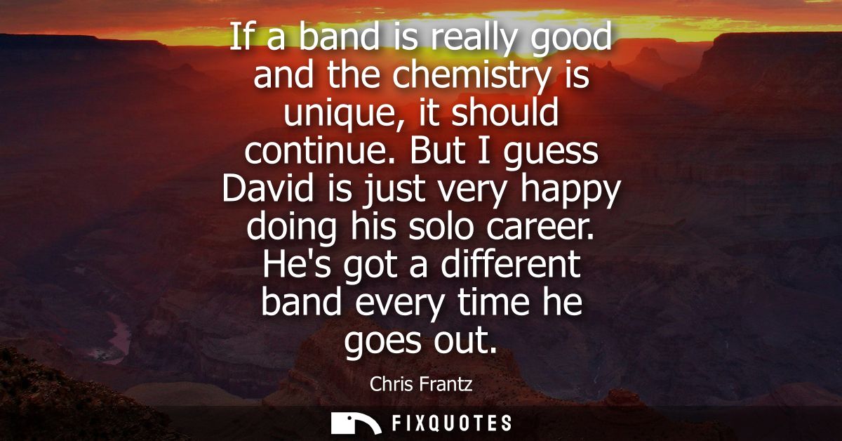 If a band is really good and the chemistry is unique, it should continue. But I guess David is just very happy doing his
