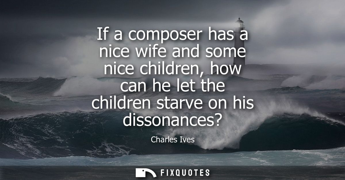 If a composer has a nice wife and some nice children, how can he let the children starve on his dissonances?