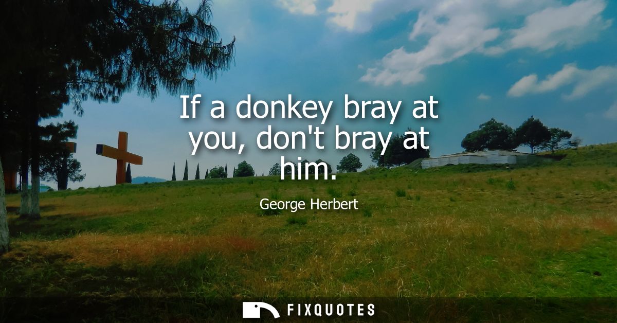 If a donkey bray at you, dont bray at him