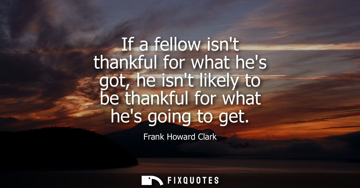 If a fellow isnt thankful for what hes got, he isnt likely to be thankful for what hes going to get