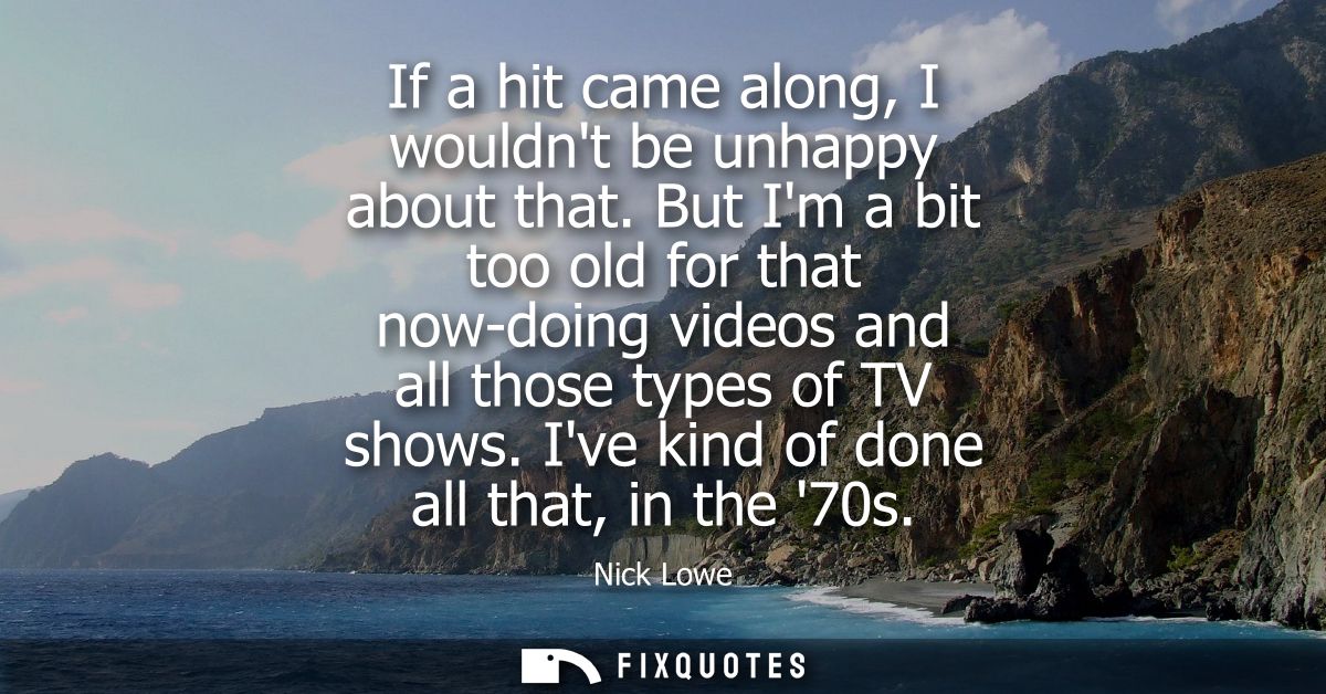 If a hit came along, I wouldnt be unhappy about that. But Im a bit too old for that now-doing videos and all those types
