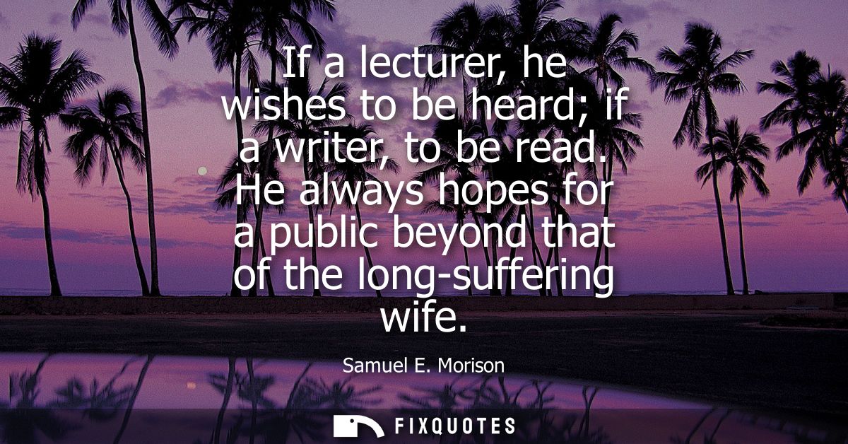 If a lecturer, he wishes to be heard if a writer, to be read. He always hopes for a public beyond that of the long-suffe