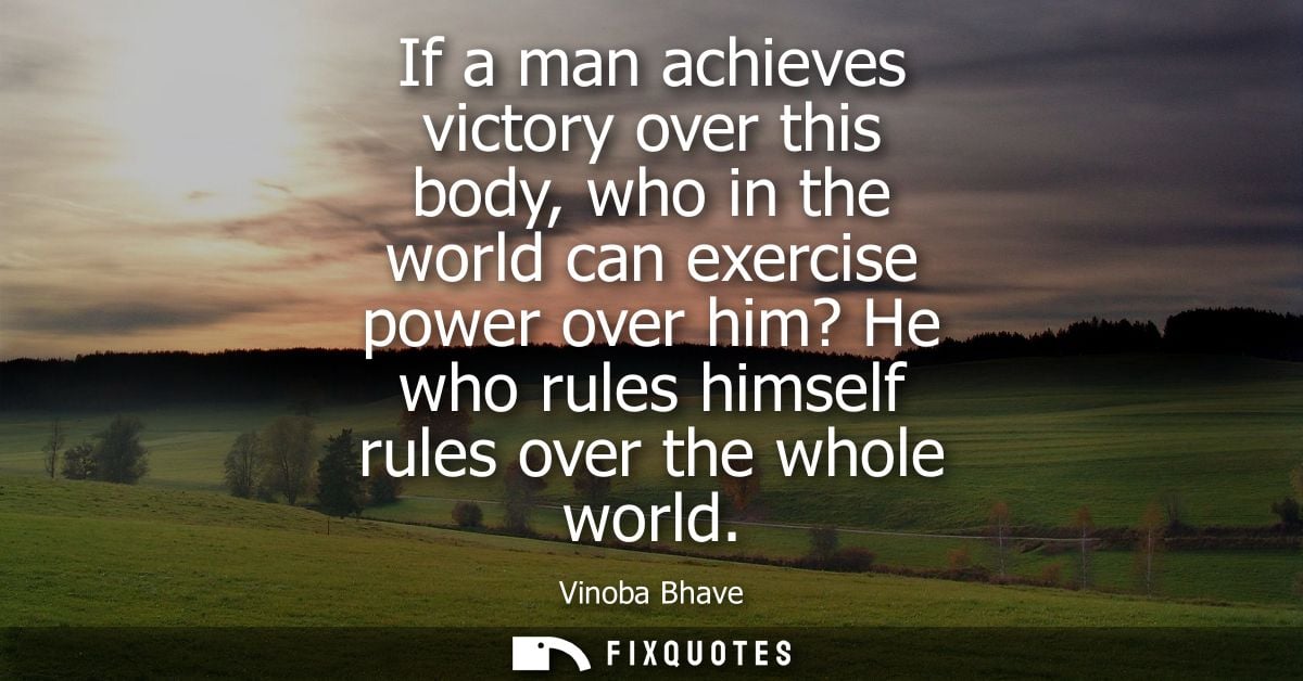 If a man achieves victory over this body, who in the world can exercise power over him? He who rules himself rules over 
