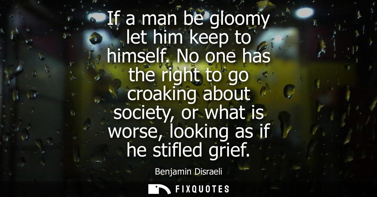If a man be gloomy let him keep to himself. No one has the right to go croaking about society, or what is worse, looking