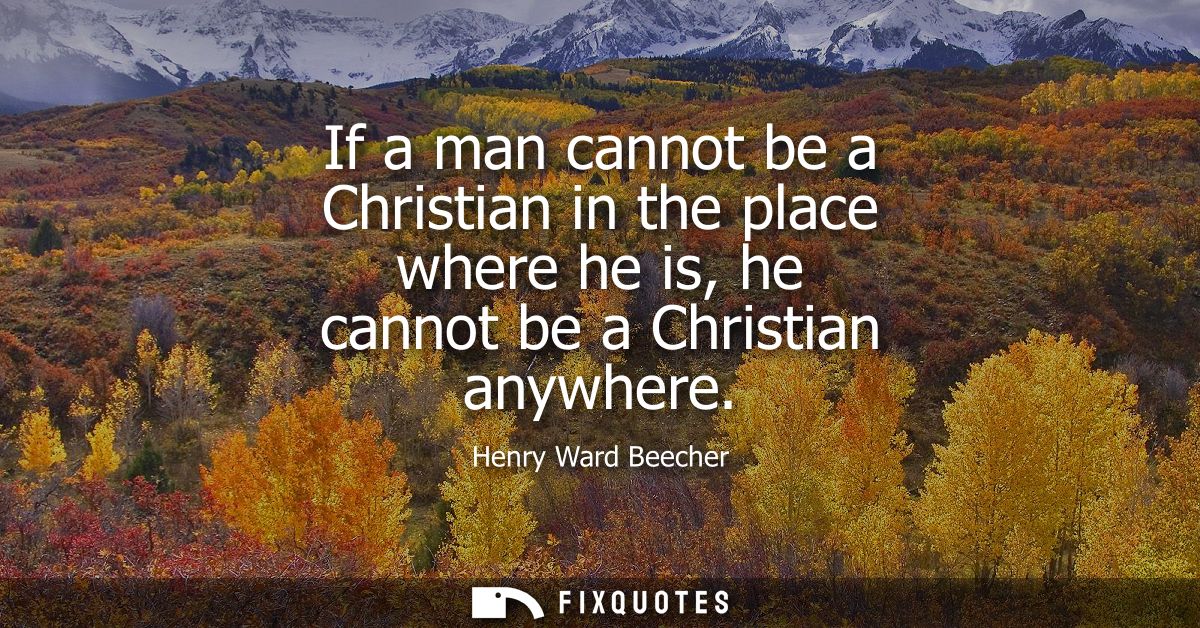 If a man cannot be a Christian in the place where he is, he cannot be a Christian anywhere