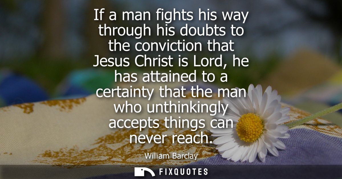 If a man fights his way through his doubts to the conviction that Jesus Christ is Lord, he has attained to a certainty t