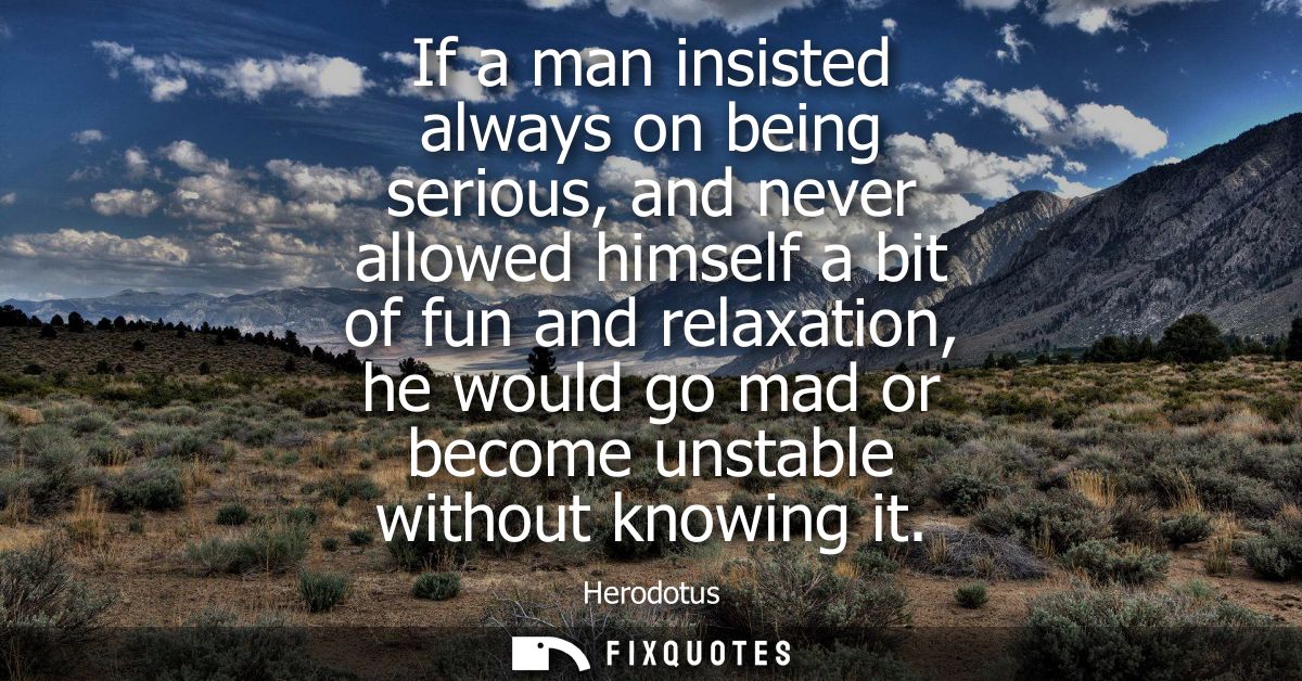 If a man insisted always on being serious, and never allowed himself a bit of fun and relaxation, he would go mad or bec