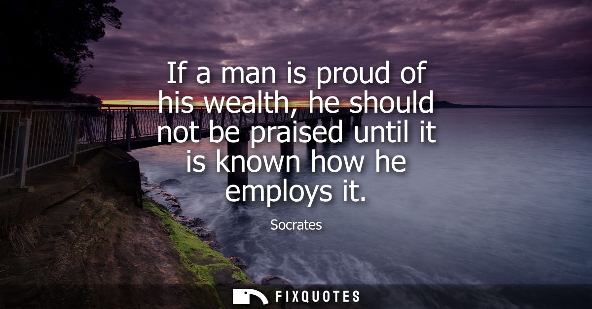If a man is proud of his wealth, he should not be praised until it is known how he employs it