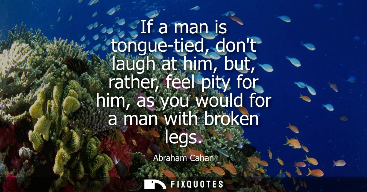 If a man is tongue-tied, dont laugh at him, but, rather, feel pity for him, as you would for a man with broken legs
