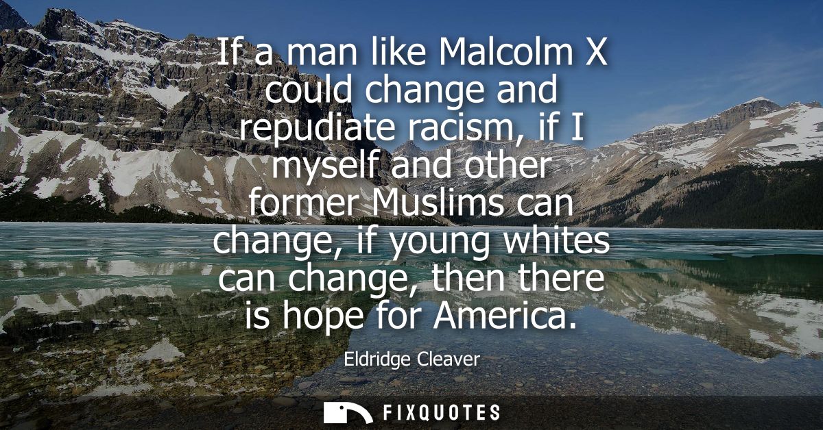 If a man like Malcolm X could change and repudiate racism, if I myself and other former Muslims can change, if young whi