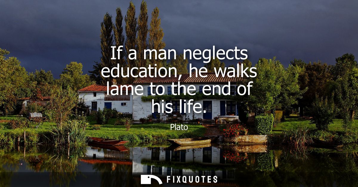 If a man neglects education, he walks lame to the end of his life