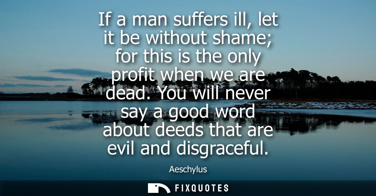 If a man suffers ill, let it be without shame for this is the only profit when we are dead. You will never say a good wo