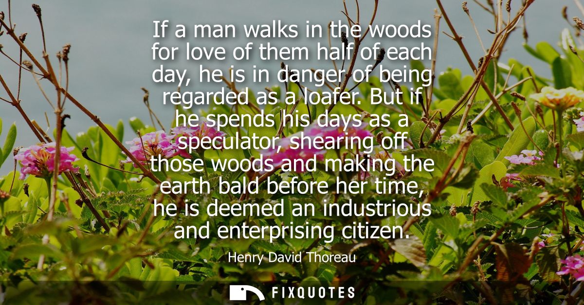 If a man walks in the woods for love of them half of each day, he is in danger of being regarded as a loafer.