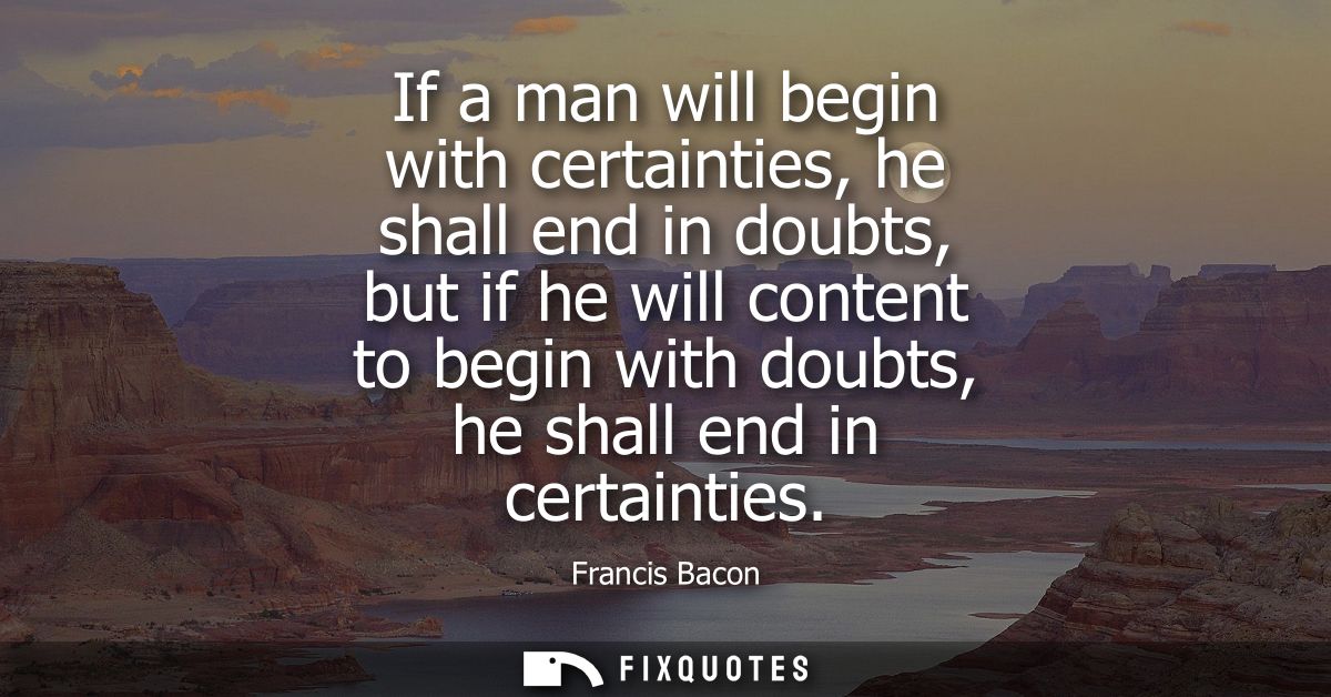 If a man will begin with certainties, he shall end in doubts, but if he will content to begin with doubts, he shall end 