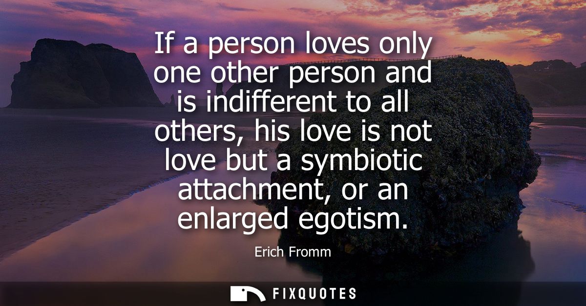 If a person loves only one other person and is indifferent to all others, his love is not love but a symbiotic attachmen