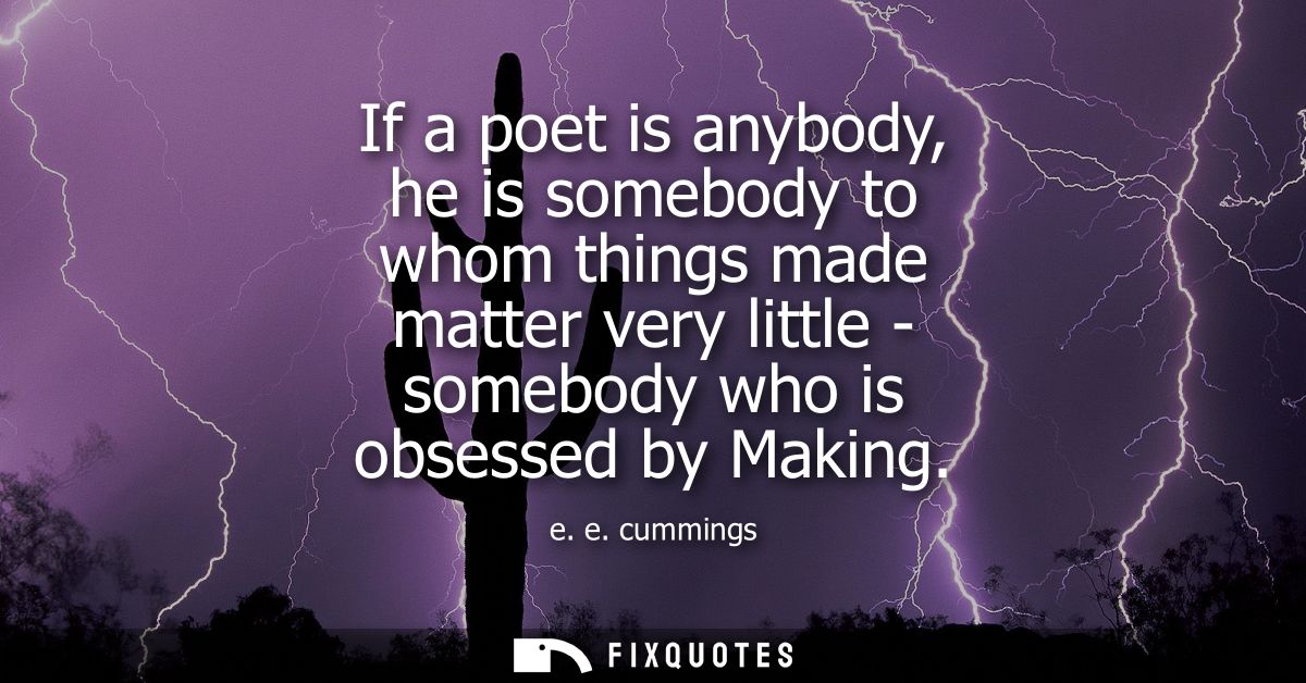 If a poet is anybody, he is somebody to whom things made matter very little - somebody who is obsessed by Making