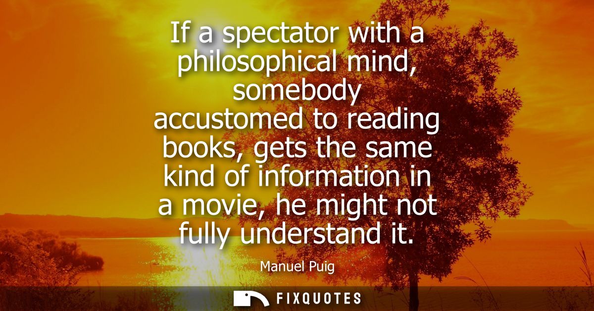 If a spectator with a philosophical mind, somebody accustomed to reading books, gets the same kind of information in a m