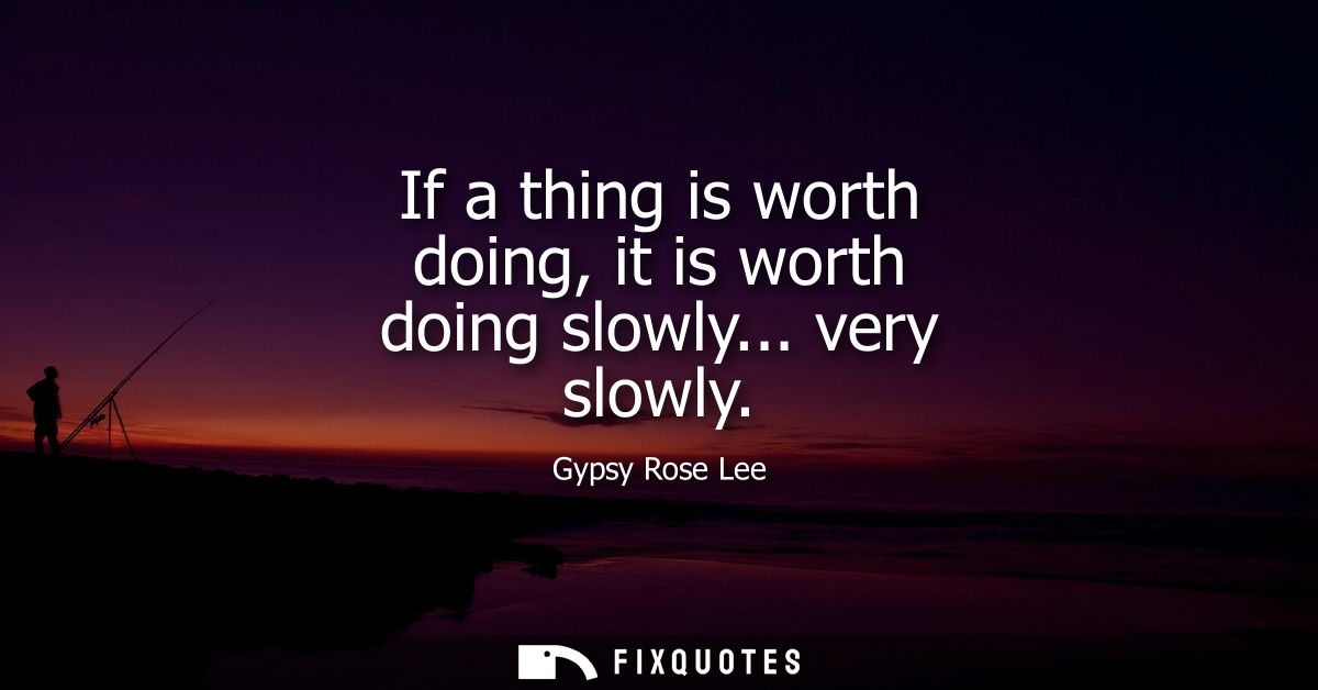 If a thing is worth doing, it is worth doing slowly... very slowly