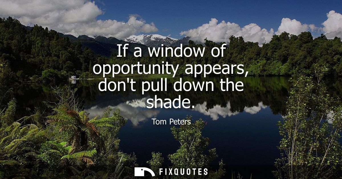 If a window of opportunity appears, dont pull down the shade
