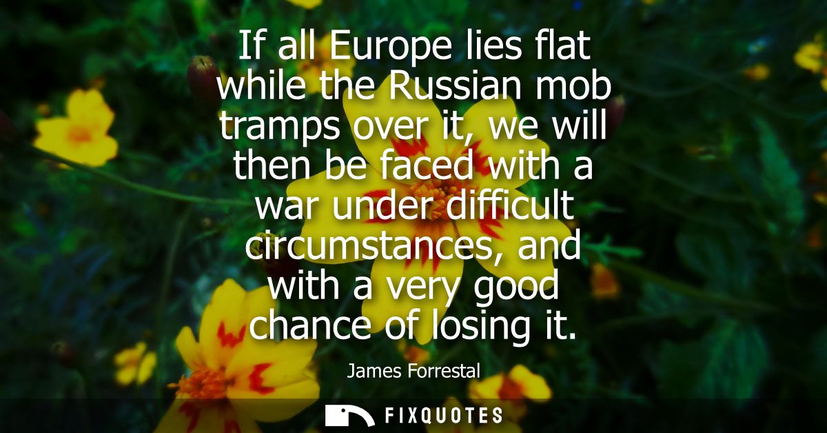 If all Europe lies flat while the Russian mob tramps over it, we will then be faced with a war under difficult circumsta