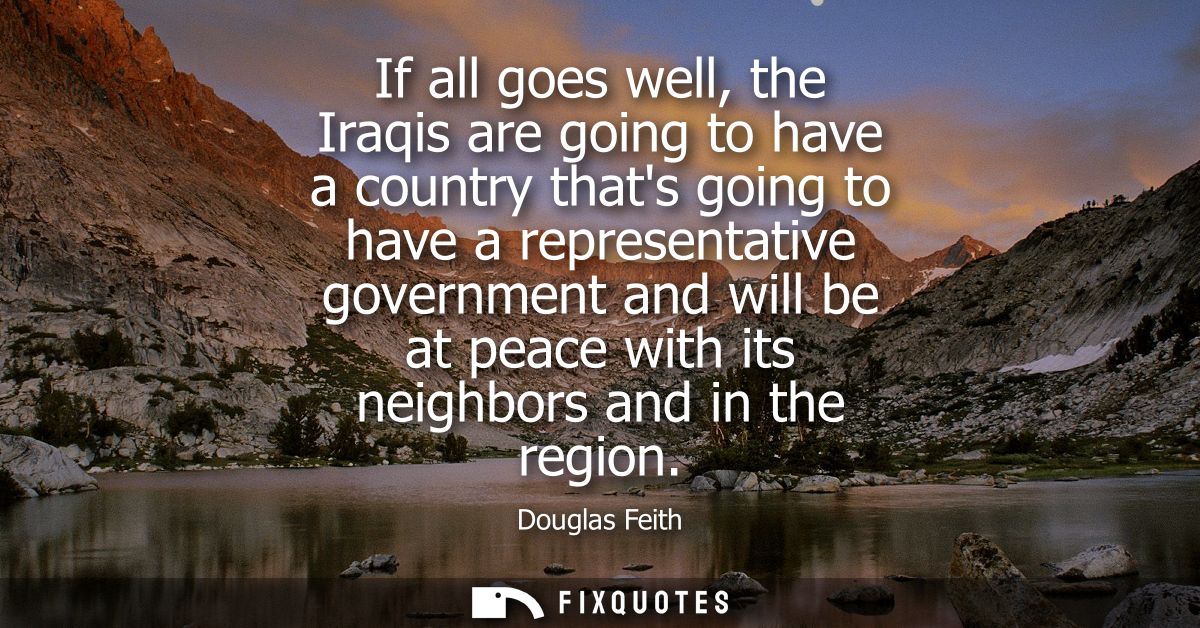 If all goes well, the Iraqis are going to have a country thats going to have a representative government and will be at 
