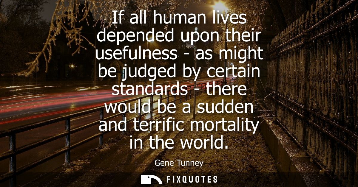 If all human lives depended upon their usefulness - as might be judged by certain standards - there would be a sudden an