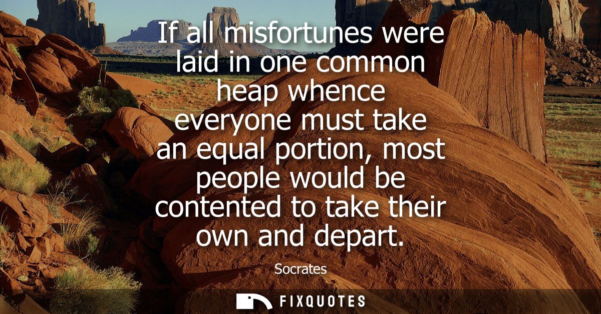 If all misfortunes were laid in one common heap whence everyone must take an equal portion, most people would be content