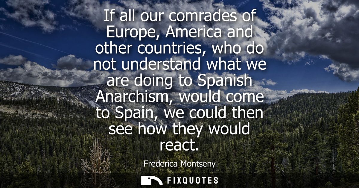 If all our comrades of Europe, America and other countries, who do not understand what we are doing to Spanish Anarchism