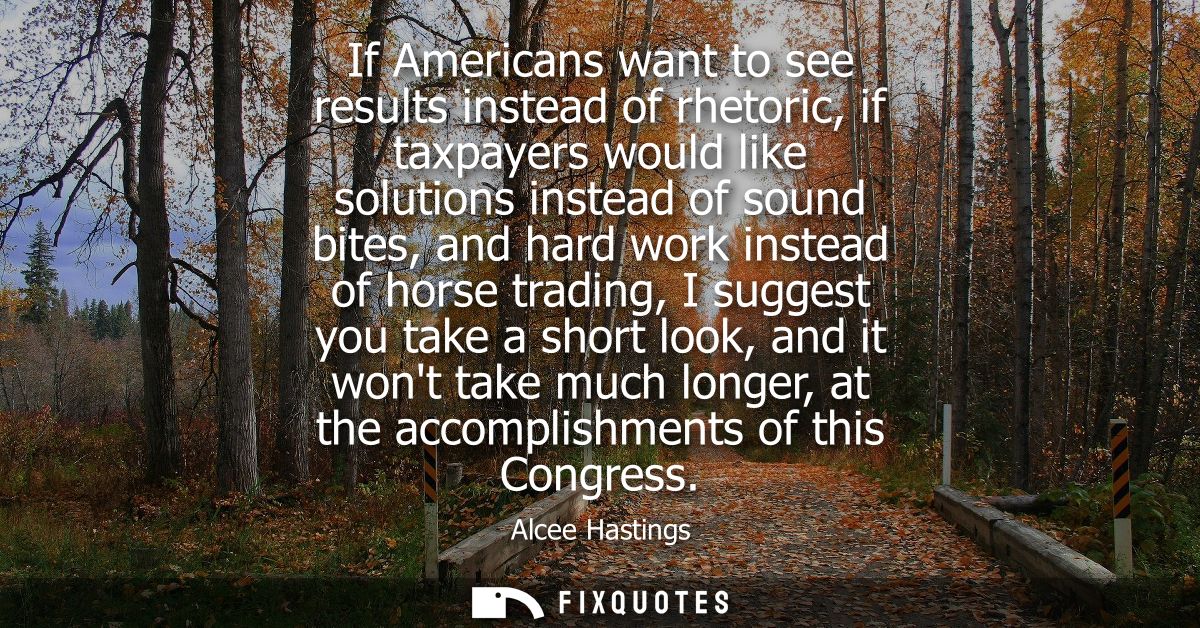 If Americans want to see results instead of rhetoric, if taxpayers would like solutions instead of sound bites, and hard