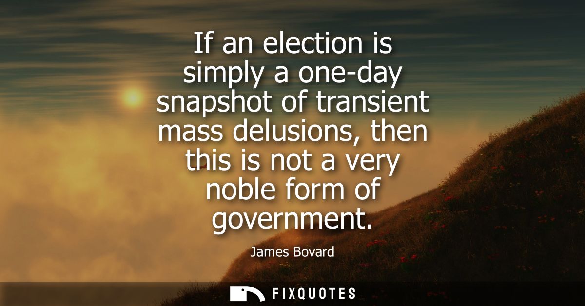 If an election is simply a one-day snapshot of transient mass delusions, then this is not a very noble form of governmen