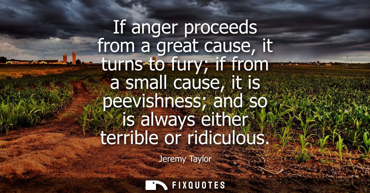 If anger proceeds from a great cause, it turns to fury if from a small cause, it is peevishness and so is always either 
