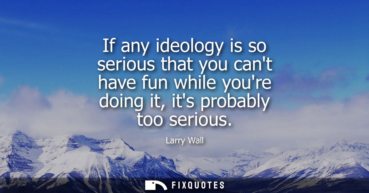 If any ideology is so serious that you cant have fun while youre doing it, its probably too serious