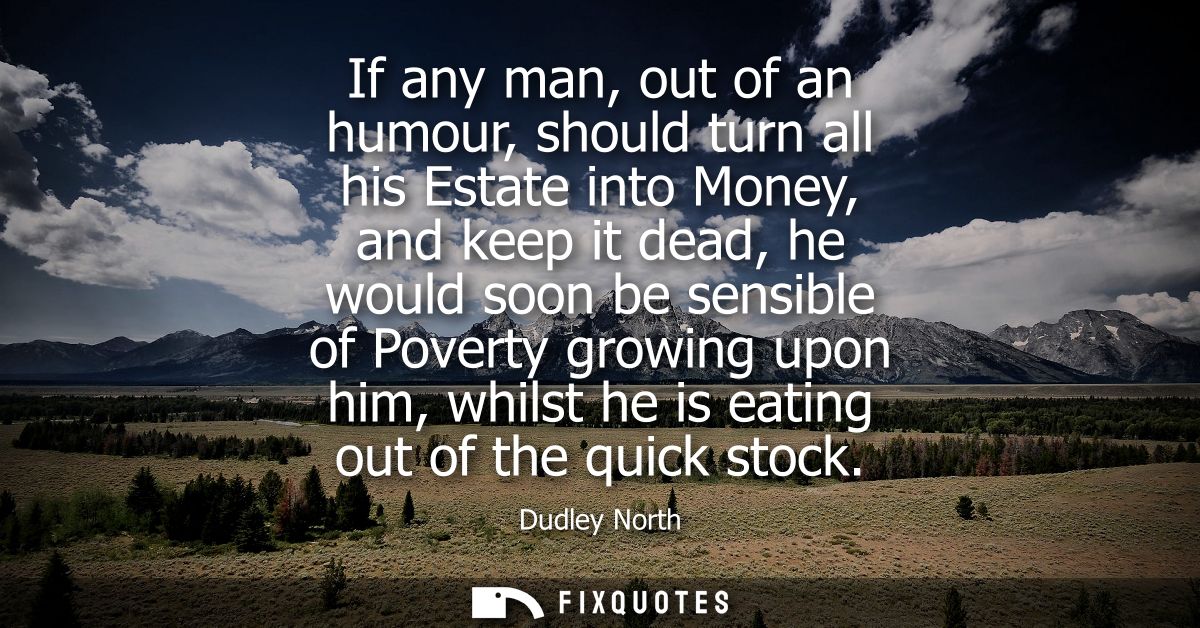 If any man, out of an humour, should turn all his Estate into Money, and keep it dead, he would soon be sensible of Pove