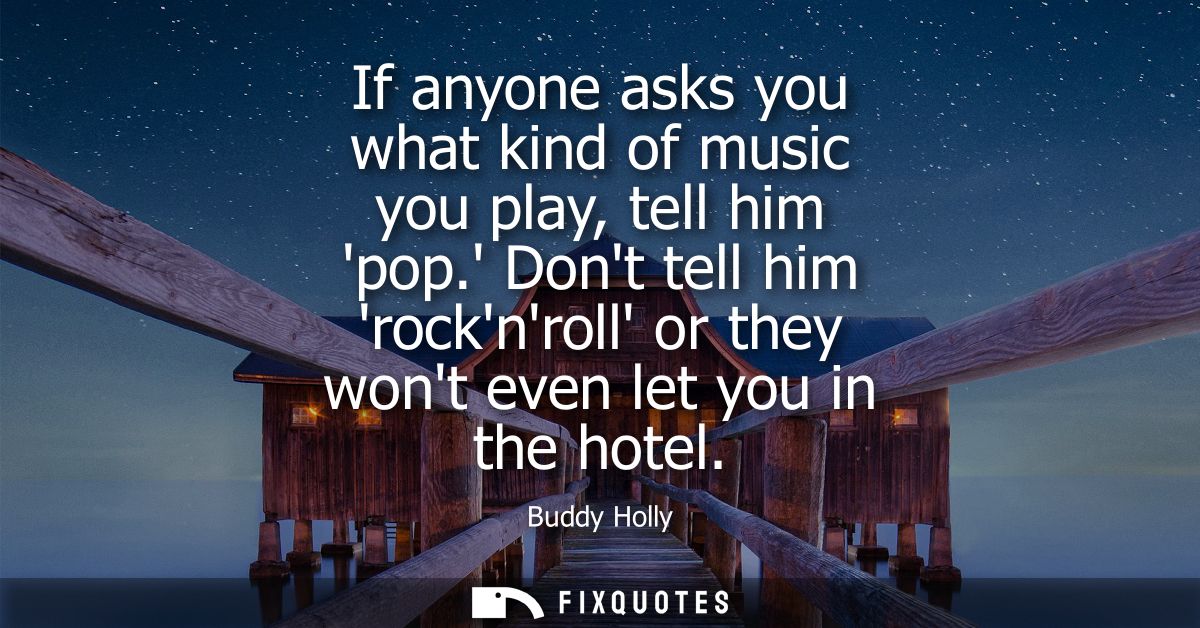 If anyone asks you what kind of music you play, tell him pop. Dont tell him rocknroll or they wont even let you in the h