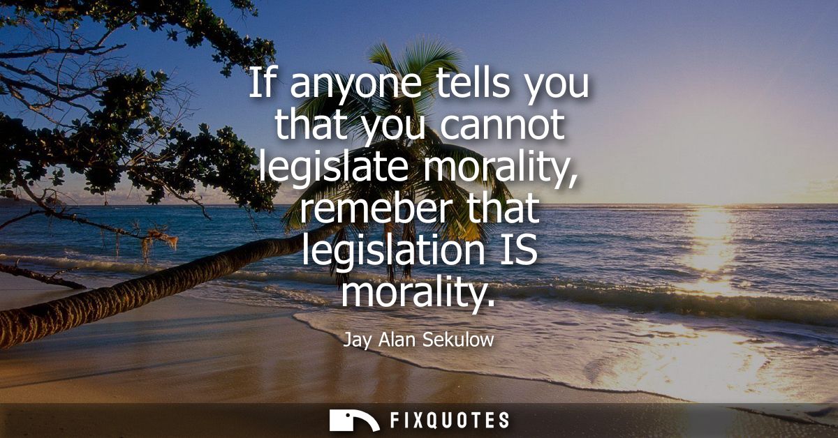 If anyone tells you that you cannot legislate morality, remeber that legislation IS morality
