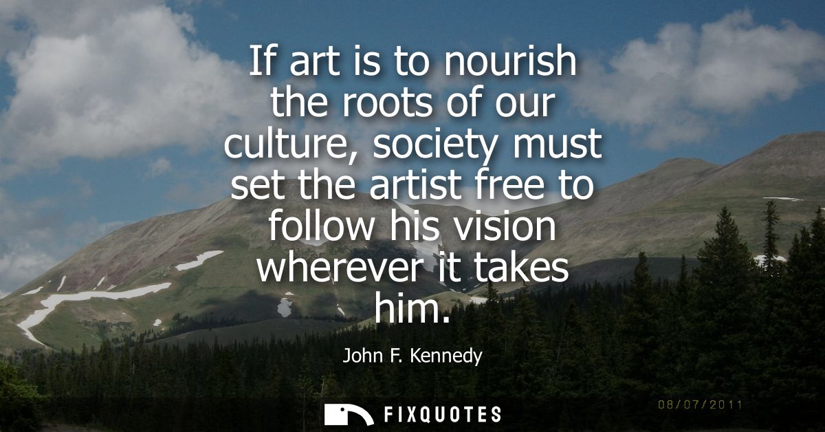 If art is to nourish the roots of our culture, society must set the artist free to follow his vision wherever it takes h