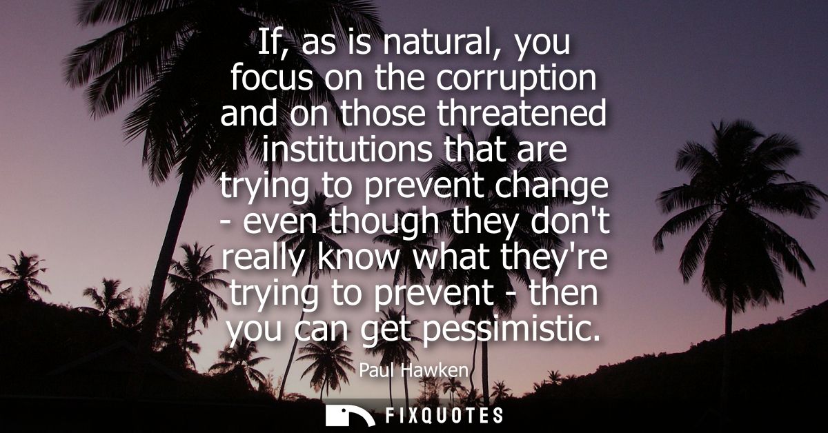 If, as is natural, you focus on the corruption and on those threatened institutions that are trying to prevent change - 