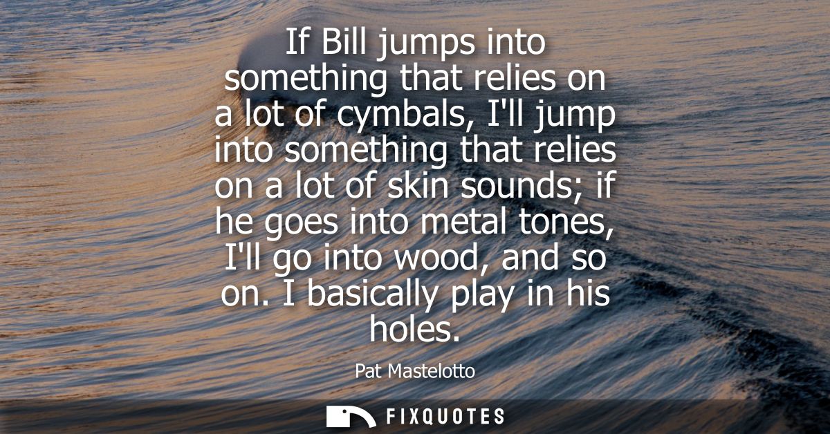 If Bill jumps into something that relies on a lot of cymbals, Ill jump into something that relies on a lot of skin sound