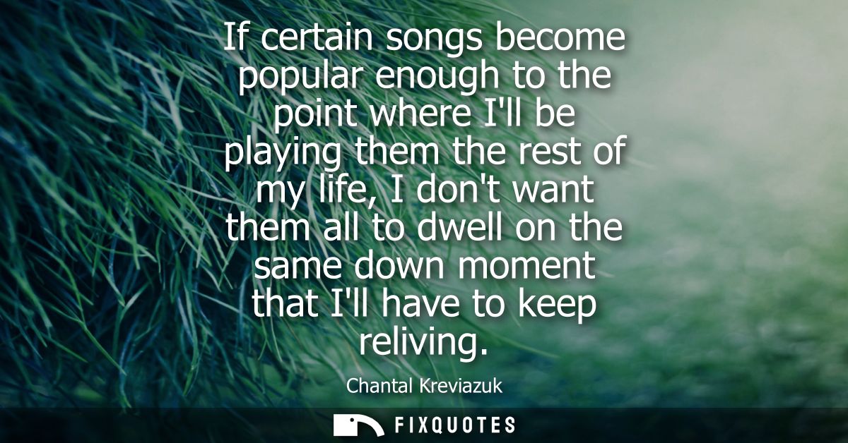 If certain songs become popular enough to the point where Ill be playing them the rest of my life, I dont want them all 
