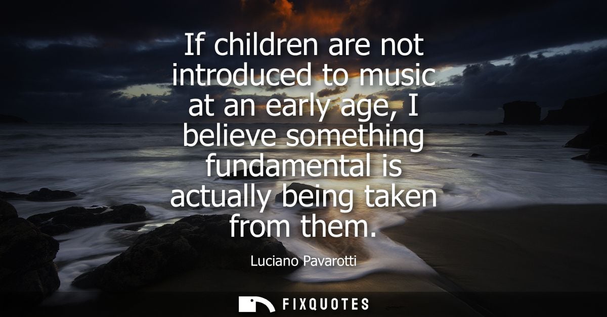 If children are not introduced to music at an early age, I believe something fundamental is actually being taken from th