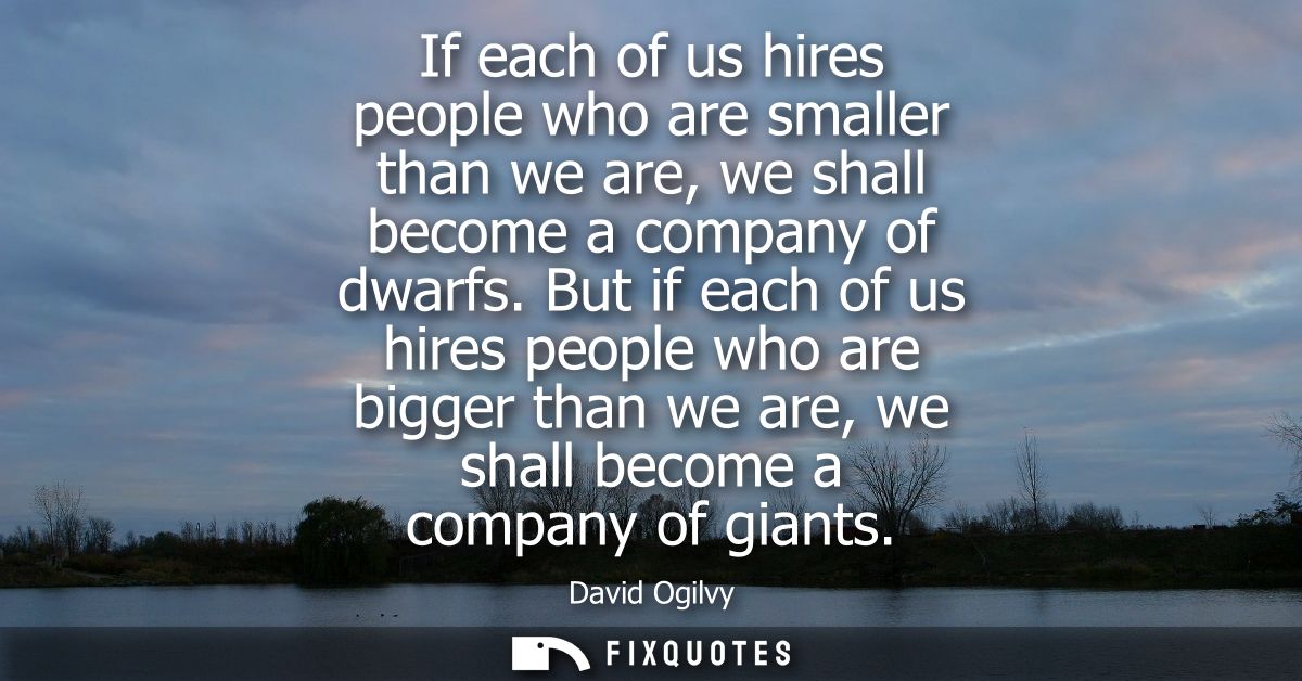 If each of us hires people who are smaller than we are, we shall become a company of dwarfs. But if each of us hires peo
