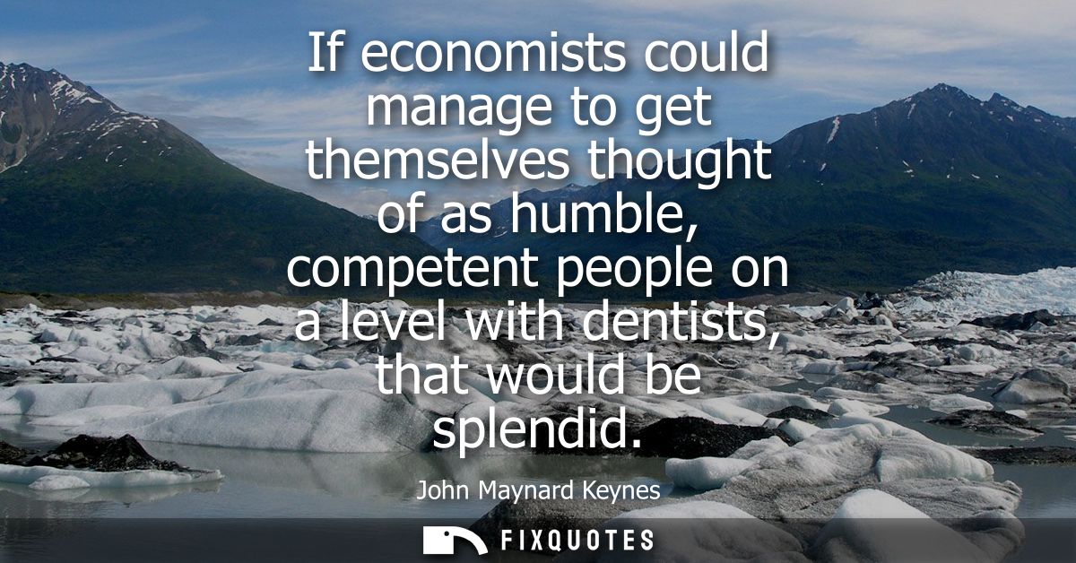 If economists could manage to get themselves thought of as humble, competent people on a level with dentists, that would