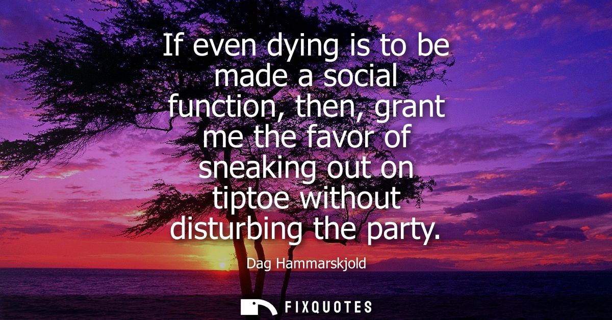 If even dying is to be made a social function, then, grant me the favor of sneaking out on tiptoe without disturbing the