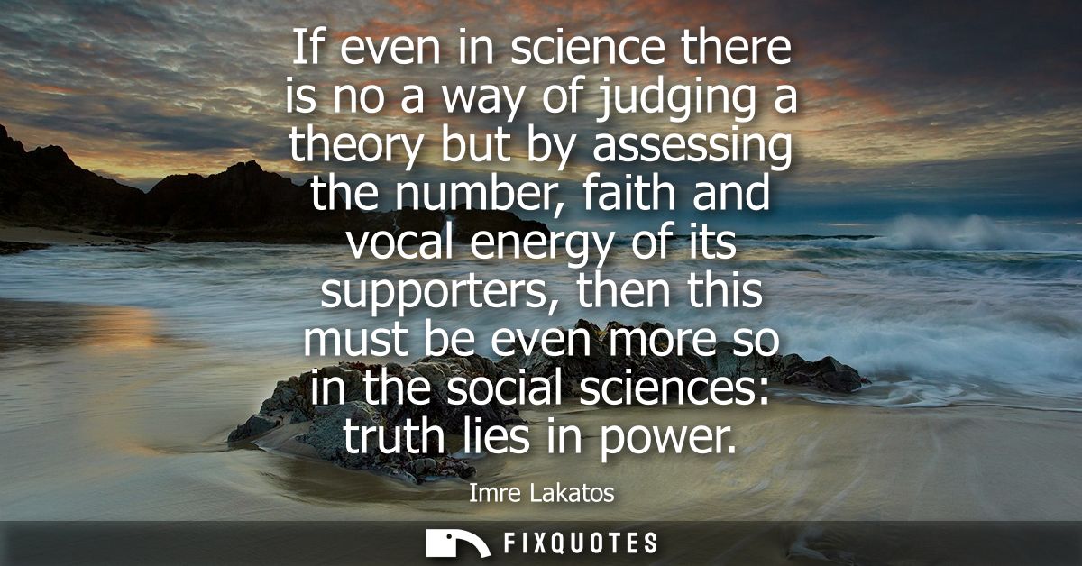 If even in science there is no a way of judging a theory but by assessing the number, faith and vocal energy of its supp