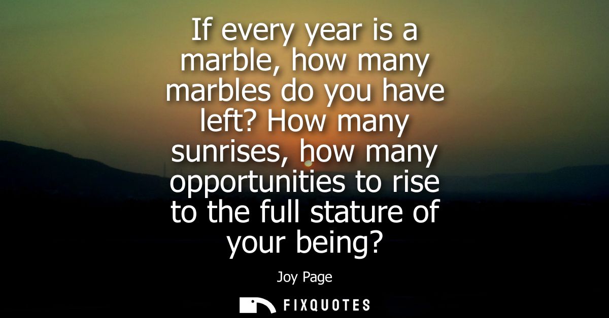 If every year is a marble, how many marbles do you have left? How many sunrises, how many opportunities to rise to the f