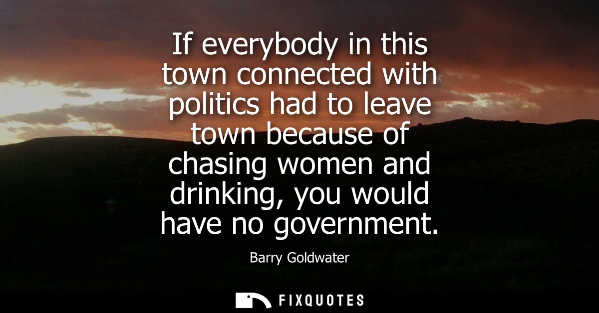If everybody in this town connected with politics had to leave town because of chasing women and drinking, you would hav
